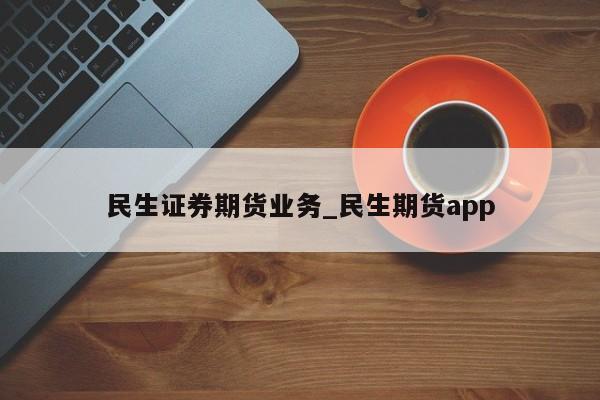 民生证券期货业务_民生期货app